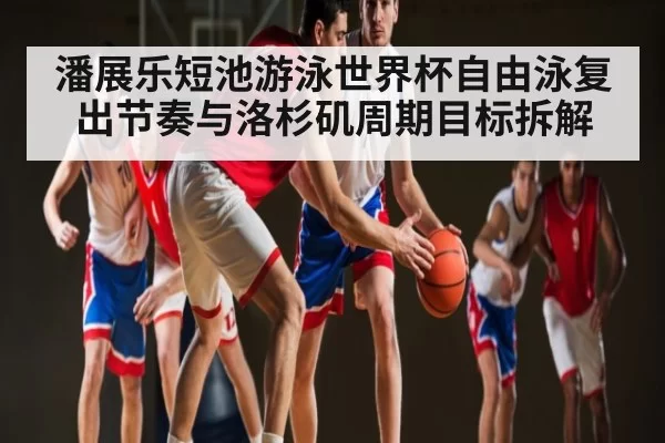 潘展乐短池游泳世界杯自由泳复出节奏与洛杉矶周期目标拆解